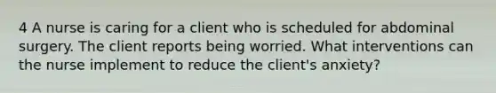 4 A nurse is caring for a client who is scheduled for abdominal surgery. The client reports being worried. What interventions can the nurse implement to reduce the client's anxiety?