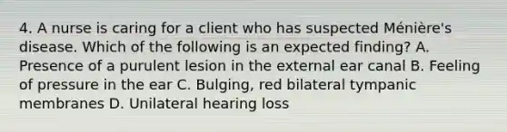 4. A nurse is caring for a client who has suspected Ménière's disease. Which of the following is an expected finding? ﻿﻿﻿A. Presence of a purulent lesion in the external ear canal ﻿﻿﻿B. Feeling of pressure in the ear ﻿﻿﻿C. Bulging, red bilateral tympanic membranes ﻿﻿﻿D. Unilateral hearing loss