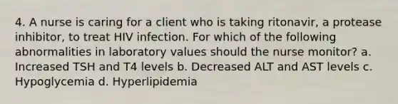 4. A nurse is caring for a client who is taking ritonavir, a protease inhibitor, to treat HIV infection. For which of the following abnormalities in laboratory values should the nurse monitor? a. Increased TSH and T4 levels b. Decreased ALT and AST levels c. Hypoglycemia d. Hyperlipidemia