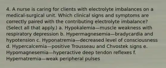 4. A nurse is caring for clients with electrolyte imbalances on a medical-surgical unit. Which clinical signs and symptoms are correctly paired with the contributing electrolyte imbalance? (Select all that apply.) a. Hypokalemia—muscle weakness with respiratory depression b. Hypermagnesemia—bradycardia and hypotension c. Hyponatremia—decreased level of consciousness d. Hypercalcemia—positive Trousseau and Chvostek signs e. Hypomagnesemia—hyperactive deep tendon reflexes f. Hypernatremia—weak peripheral pulses