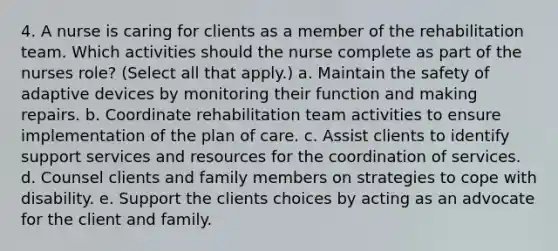 4. A nurse is caring for clients as a member of the rehabilitation team. Which activities should the nurse complete as part of the nurses role? (Select all that apply.) a. Maintain the safety of adaptive devices by monitoring their function and making repairs. b. Coordinate rehabilitation team activities to ensure implementation of the plan of care. c. Assist clients to identify support services and resources for the coordination of services. d. Counsel clients and family members on strategies to cope with disability. e. Support the clients choices by acting as an advocate for the client and family.