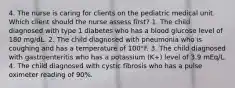 4. The nurse is caring for clients on the pediatric medical unit. Which client should the nurse assess first? 1. The child diagnosed with type 1 diabetes who has a blood glucose level of 180 mg/dL. 2. The child diagnosed with pneumonia who is coughing and has a temperature of 100°F. 3. The child diagnosed with gastroenteritis who has a potassium (K+) level of 3.9 mEq/L. 4. The child diagnosed with cystic fibrosis who has a pulse oximeter reading of 90%.