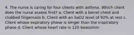 4. The nurse is caring for four clients with asthma. Which client does the nurse assess first? a. Client with a barrel chest and clubbed fingernails b. Client with an SaO2 level of 92% at rest c. Client whose expiratory phase is longer than the inspiratory phase d. Client whose heart rate is 120 beats/min