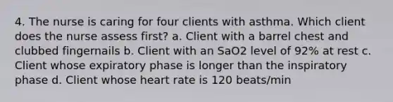 4. The nurse is caring for four clients with asthma. Which client does the nurse assess first? a. Client with a barrel chest and clubbed fingernails b. Client with an SaO2 level of 92% at rest c. Client whose expiratory phase is longer than the inspiratory phase d. Client whose heart rate is 120 beats/min