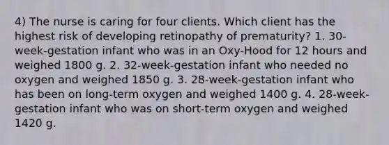 4) The nurse is caring for four clients. Which client has the highest risk of developing retinopathy of prematurity? 1. 30-week-gestation infant who was in an Oxy-Hood for 12 hours and weighed 1800 g. 2. 32-week-gestation infant who needed no oxygen and weighed 1850 g. 3. 28-week-gestation infant who has been on long-term oxygen and weighed 1400 g. 4. 28-week-gestation infant who was on short-term oxygen and weighed 1420 g.