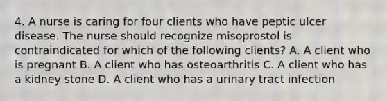 4. A nurse is caring for four clients who have peptic ulcer disease. The nurse should recognize misoprostol is contraindicated for which of the following clients? A. A client who is pregnant B. A client who has osteoarthritis C. A client who has a kidney stone D. A client who has a urinary tract infection