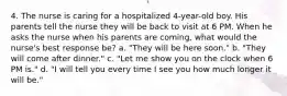 4. The nurse is caring for a hospitalized 4-year-old boy. His parents tell the nurse they will be back to visit at 6 PM. When he asks the nurse when his parents are coming, what would the nurse's best response be? a. "They will be here soon." b. "They will come after dinner." c. "Let me show you on the clock when 6 PM is." d. "I will tell you every time I see you how much longer it will be."