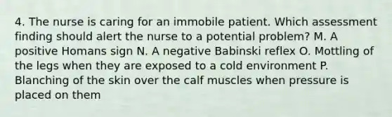 4. The nurse is caring for an immobile patient. Which assessment finding should alert the nurse to a potential problem? M. A positive Homans sign N. A negative Babinski reflex O. Mottling of the legs when they are exposed to a cold environment P. Blanching of the skin over the calf muscles when pressure is placed on them