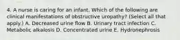 4. A nurse is caring for an infant. Which of the following are clinical manifestations of obstructive uropathy? (Select all that apply.) A. Decreased urine flow B. Urinary tract infection C. Metabolic alkalosis D. Concentrated urine E. Hydronephrosis