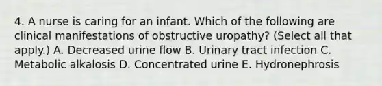 4. A nurse is caring for an infant. Which of the following are clinical manifestations of obstructive uropathy? (Select all that apply.) A. Decreased urine flow B. Urinary tract infection C. Metabolic alkalosis D. Concentrated urine E. Hydronephrosis