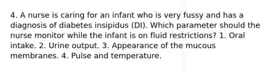 4. A nurse is caring for an infant who is very fussy and has a diagnosis of diabetes insipidus (DI). Which parameter should the nurse monitor while the infant is on fluid restrictions? 1. Oral intake. 2. Urine output. 3. Appearance of the mucous membranes. 4. Pulse and temperature.