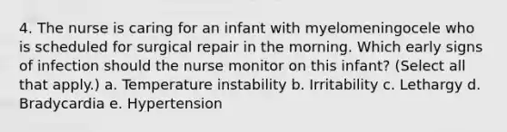 4. The nurse is caring for an infant with myelomeningocele who is scheduled for surgical repair in the morning. Which early signs of infection should the nurse monitor on this infant? (Select all that apply.) a. Temperature instability b. Irritability c. Lethargy d. Bradycardia e. Hypertension