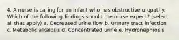 4. A nurse is caring for an infant who has obstructive uropathy. Which of the following findings should the nurse expect? (select all that apply) a. Decreased urine flow b. Urinary tract infection c. Metabolic alkalosis d. Concentrated urine e. Hydronephrosis