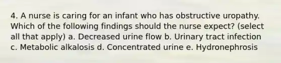 4. A nurse is caring for an infant who has obstructive uropathy. Which of the following findings should the nurse expect? (select all that apply) a. Decreased urine flow b. Urinary tract infection c. Metabolic alkalosis d. Concentrated urine e. Hydronephrosis