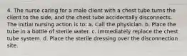 4. The nurse caring for a male client with a chest tube turns the client to the side, and the chest tube accidentally disconnects. The initial nursing action is to: a. Call the physician. b. Place the tube in a bottle of sterile water. c. Immediately replace the chest tube system. d. Place the sterile dressing over the disconnection site.