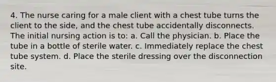 4. The nurse caring for a male client with a chest tube turns the client to the side, and the chest tube accidentally disconnects. The initial nursing action is to: a. Call the physician. b. Place the tube in a bottle of sterile water. c. Immediately replace the chest tube system. d. Place the sterile dressing over the disconnection site.