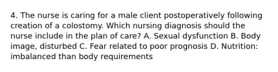 4. The nurse is caring for a male client postoperatively following creation of a colostomy. Which nursing diagnosis should the nurse include in the plan of care? A. Sexual dysfunction B. Body image, disturbed C. Fear related to poor prognosis D. Nutrition: imbalanced than body requirements