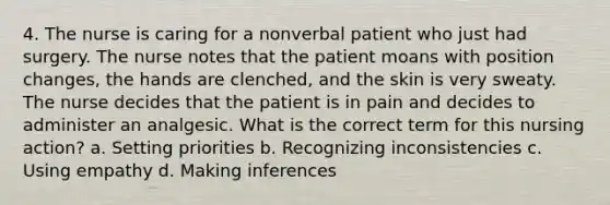 4. The nurse is caring for a nonverbal patient who just had surgery. The nurse notes that the patient moans with position changes, the hands are clenched, and the skin is very sweaty. The nurse decides that the patient is in pain and decides to administer an analgesic. What is the correct term for this nursing action? a. Setting priorities b. Recognizing inconsistencies c. Using empathy d. Making inferences