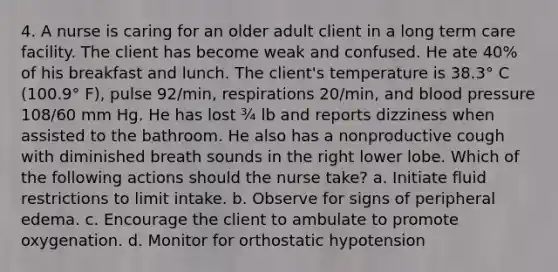 4. A nurse is caring for an older adult client in a long term care facility. The client has become weak and confused. He ate 40% of his breakfast and lunch. The client's temperature is 38.3° C (100.9° F), pulse 92/min, respirations 20/min, and blood pressure 108/60 mm Hg. He has lost ¾ lb and reports dizziness when assisted to the bathroom. He also has a nonproductive cough with diminished breath sounds in the right lower lobe. Which of the following actions should the nurse take? a. Initiate fluid restrictions to limit intake. b. Observe for signs of peripheral edema. c. Encourage the client to ambulate to promote oxygenation. d. Monitor for orthostatic hypotension