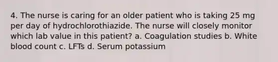 4. The nurse is caring for an older patient who is taking 25 mg per day of hydrochlorothiazide. The nurse will closely monitor which lab value in this patient? a. Coagulation studies b. White blood count c. LFTs d. Serum potassium