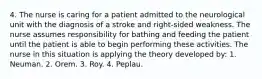 4. The nurse is caring for a patient admitted to the neurological unit with the diagnosis of a stroke and right-sided weakness. The nurse assumes responsibility for bathing and feeding the patient until the patient is able to begin performing these activities. The nurse in this situation is applying the theory developed by: 1. Neuman. 2. Orem. 3. Roy. 4. Peplau.