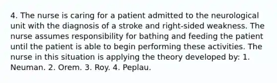 4. The nurse is caring for a patient admitted to the neurological unit with the diagnosis of a stroke and right-sided weakness. The nurse assumes responsibility for bathing and feeding the patient until the patient is able to begin performing these activities. The nurse in this situation is applying the theory developed by: 1. Neuman. 2. Orem. 3. Roy. 4. Peplau.