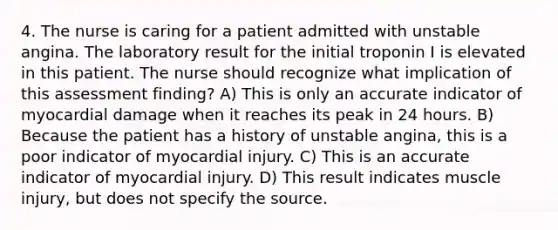 4. The nurse is caring for a patient admitted with unstable angina. The laboratory result for the initial troponin I is elevated in this patient. The nurse should recognize what implication of this assessment finding? A) This is only an accurate indicator of myocardial damage when it reaches its peak in 24 hours. B) Because the patient has a history of unstable angina, this is a poor indicator of myocardial injury. C) This is an accurate indicator of myocardial injury. D) This result indicates muscle injury, but does not specify the source.