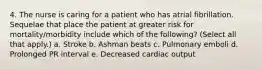 4. The nurse is caring for a patient who has atrial fibrillation. Sequelae that place the patient at greater risk for mortality/morbidity include which of the following? (Select all that apply.) a. Stroke b. Ashman beats c. Pulmonary emboli d. Prolonged PR interval e. Decreased cardiac output