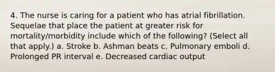 4. The nurse is caring for a patient who has atrial fibrillation. Sequelae that place the patient at greater risk for mortality/morbidity include which of the following? (Select all that apply.) a. Stroke b. Ashman beats c. Pulmonary emboli d. Prolonged PR interval e. Decreased cardiac output