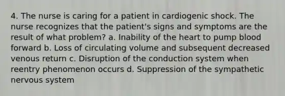 4. The nurse is caring for a patient in cardiogenic shock. The nurse recognizes that the patient's signs and symptoms are the result of what problem? a. Inability of the heart to pump blood forward b. Loss of circulating volume and subsequent decreased venous return c. Disruption of the conduction system when reentry phenomenon occurs d. Suppression of the sympathetic nervous system