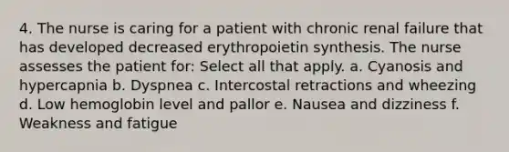 4. The nurse is caring for a patient with chronic renal failure that has developed decreased erythropoietin synthesis. The nurse assesses the patient for: Select all that apply. a. Cyanosis and hypercapnia b. Dyspnea c. Intercostal retractions and wheezing d. Low hemoglobin level and pallor e. Nausea and dizziness f. Weakness and fatigue