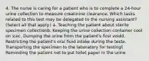 4. The nurse is caring for a patient who is to complete a 24-hour urine collection to measure creatinine clearance. Which tasks related to this test may be delegated to the nursing assistant? (Select all that apply.) a. Teaching the patient about sterile specimen collectionb. Keeping the urine collection container cool on icec. Dumping the urine from the patient's first voidd. Restricting the patient's oral fluid intake during the teste. Transporting the specimen to the laboratory for testingf. Reminding the patient not to put toilet paper in the urine