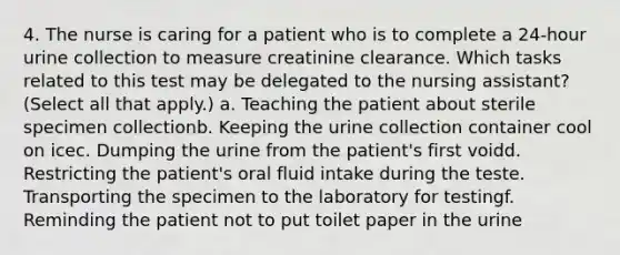 4. The nurse is caring for a patient who is to complete a 24-hour urine collection to measure creatinine clearance. Which tasks related to this test may be delegated to the nursing assistant? (Select all that apply.) a. Teaching the patient about sterile specimen collectionb. Keeping the urine collection container cool on icec. Dumping the urine from the patient's first voidd. Restricting the patient's oral fluid intake during the teste. Transporting the specimen to the laboratory for testingf. Reminding the patient not to put toilet paper in the urine