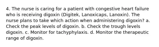 4. The nurse is caring for a patient with congestive heart failure who is receiving digoxin (Digitek, Lanoxicaps, Lanoxin). The nurse plans to take which action when administering digoxin? a. Check the peak levels of digoxin. b. Check the trough levels digoxin. c. Monitor for tachyphylaxis. d. Monitor the therapeutic range of digoxin.