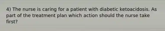 4) The nurse is caring for a patient with diabetic ketoacidosis. As part of the treatment plan which action should the nurse take first?