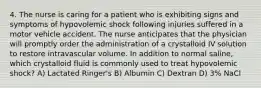 4. The nurse is caring for a patient who is exhibiting signs and symptoms of hypovolemic shock following injuries suffered in a motor vehicle accident. The nurse anticipates that the physician will promptly order the administration of a crystalloid IV solution to restore intravascular volume. In addition to normal saline, which crystalloid fluid is commonly used to treat hypovolemic shock? A) Lactated Ringer's B) Albumin C) Dextran D) 3% NaCl