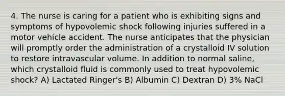 4. The nurse is caring for a patient who is exhibiting signs and symptoms of hypovolemic shock following injuries suffered in a motor vehicle accident. The nurse anticipates that the physician will promptly order the administration of a crystalloid IV solution to restore intravascular volume. In addition to normal saline, which crystalloid fluid is commonly used to treat hypovolemic shock? A) Lactated Ringer's B) Albumin C) Dextran D) 3% NaCl