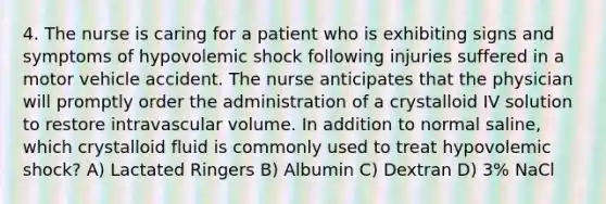 4. The nurse is caring for a patient who is exhibiting signs and symptoms of hypovolemic shock following injuries suffered in a motor vehicle accident. The nurse anticipates that the physician will promptly order the administration of a crystalloid IV solution to restore intravascular volume. In addition to normal saline, which crystalloid fluid is commonly used to treat hypovolemic shock? A) Lactated Ringers B) Albumin C) Dextran D) 3% NaCl