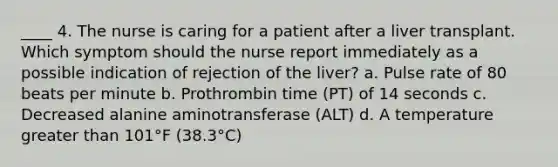 ____ 4. The nurse is caring for a patient after a liver transplant. Which symptom should the nurse report immediately as a possible indication of rejection of the liver? a. Pulse rate of 80 beats per minute b. Prothrombin time (PT) of 14 seconds c. Decreased alanine aminotransferase (ALT) d. A temperature greater than 101°F (38.3°C)