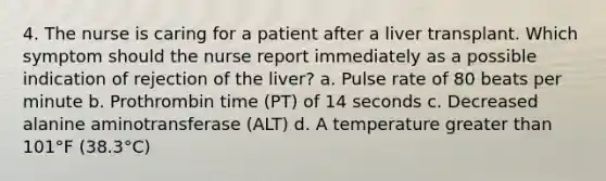 4. The nurse is caring for a patient after a liver transplant. Which symptom should the nurse report immediately as a possible indication of rejection of the liver? a. Pulse rate of 80 beats per minute b. Prothrombin time (PT) of 14 seconds c. Decreased alanine aminotransferase (ALT) d. A temperature greater than 101°F (38.3°C)