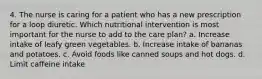 4. The nurse is caring for a patient who has a new prescription for a loop diuretic. Which nutritional intervention is most important for the nurse to add to the care plan? a. Increase intake of leafy green vegetables. b. Increase intake of bananas and potatoes. c. Avoid foods like canned soups and hot dogs. d. Limit caffeine intake