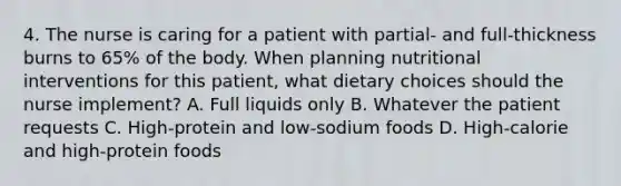 4. The nurse is caring for a patient with partial- and full-thickness burns to 65% of the body. When planning nutritional interventions for this patient, what dietary choices should the nurse implement? A. Full liquids only B. Whatever the patient requests C. High-protein and low-sodium foods D. High-calorie and high-protein foods