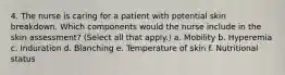 4. The nurse is caring for a patient with potential skin breakdown. Which components would the nurse include in the skin assessment? (Select all that apply.) a. Mobility b. Hyperemia c. Induration d. Blanching e. Temperature of skin f. Nutritional status