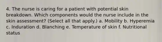 4. The nurse is caring for a patient with potential skin breakdown. Which components would the nurse include in the skin assessment? (Select all that apply.) a. Mobility b. Hyperemia c. Induration d. Blanching e. Temperature of skin f. Nutritional status