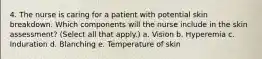 4. The nurse is caring for a patient with potential skin breakdown. Which components will the nurse include in the skin assessment? (Select all that apply.) a. Vision b. Hyperemia c. Induration d. Blanching e. Temperature of skin