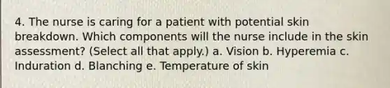 4. The nurse is caring for a patient with potential skin breakdown. Which components will the nurse include in the skin assessment? (Select all that apply.) a. Vision b. Hyperemia c. Induration d. Blanching e. Temperature of skin