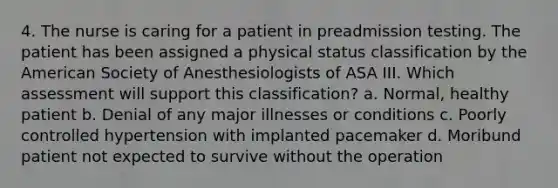 4. The nurse is caring for a patient in preadmission testing. The patient has been assigned a physical status classification by the American Society of Anesthesiologists of ASA III. Which assessment will support this classification? a. Normal, healthy patient b. Denial of any major illnesses or conditions c. Poorly controlled hypertension with implanted pacemaker d. Moribund patient not expected to survive without the operation