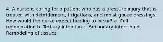 4. A nurse is caring for a patient who has a pressure injury that is treated with debridement, irrigations, and moist gauze dressings. How would the nurse expect healing to occur? a. Cell regeneration b. Tertiary intention c. Secondary intention d. Remodeling of tissues