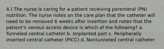 4.) The nurse is caring for a patient receiving parenteral (PN) nutrition. The nurse notes on the care plan that the catheter will need to be removed 6 weeks after insertion and notes that the patient's venous access device is which of the following? a. Tunneled central catheter b. Implanted port c. Peripherally inserted central catheter (PICC) d. Nontunneled central catheter