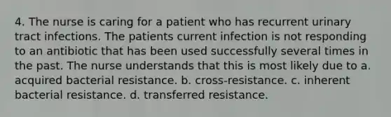 4. The nurse is caring for a patient who has recurrent urinary tract infections. The patients current infection is not responding to an antibiotic that has been used successfully several times in the past. The nurse understands that this is most likely due to a. acquired bacterial resistance. b. cross-resistance. c. inherent bacterial resistance. d. transferred resistance.